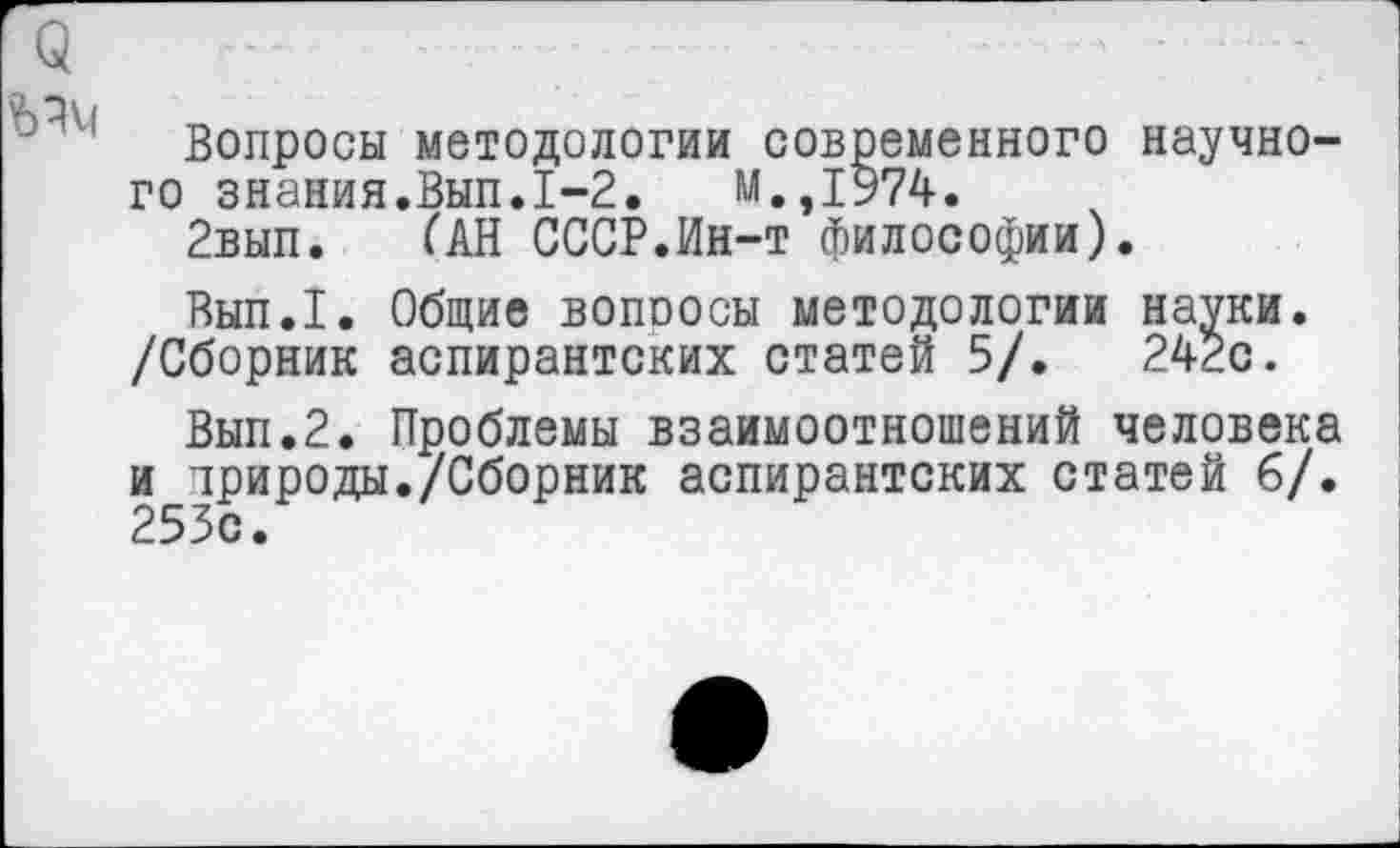 ﻿Вопросы методологии современного научного знания.Вып.1-2.	М.,1974.
2вып. (АН СССР.Ин-т философии).
Вып.1. Общие вопросы методологии начни. /Сборник аспирантских статей 5/.	242с.
Вып.2. Проблемы взаимоотношений человека и природы./Сборник аспирантских статей 6/. 253с.